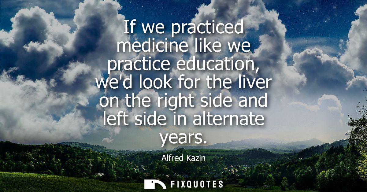 If we practiced medicine like we practice education, wed look for the liver on the right side and left side in alternate