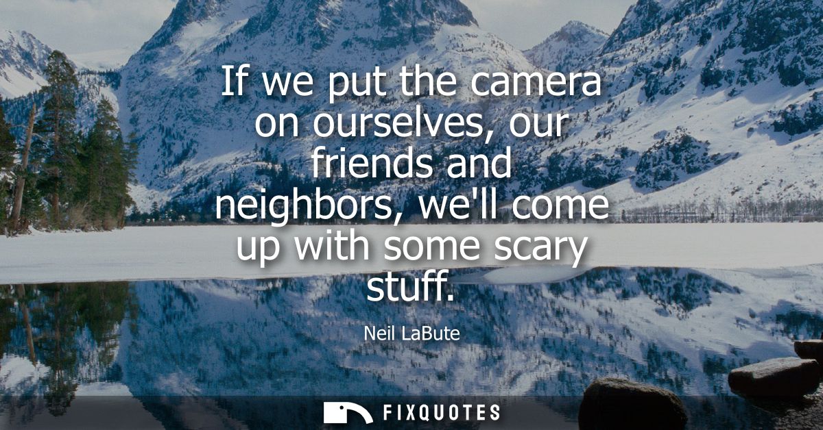 If we put the camera on ourselves, our friends and neighbors, well come up with some scary stuff