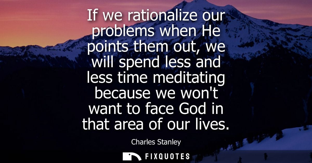 If we rationalize our problems when He points them out, we will spend less and less time meditating because we wont want