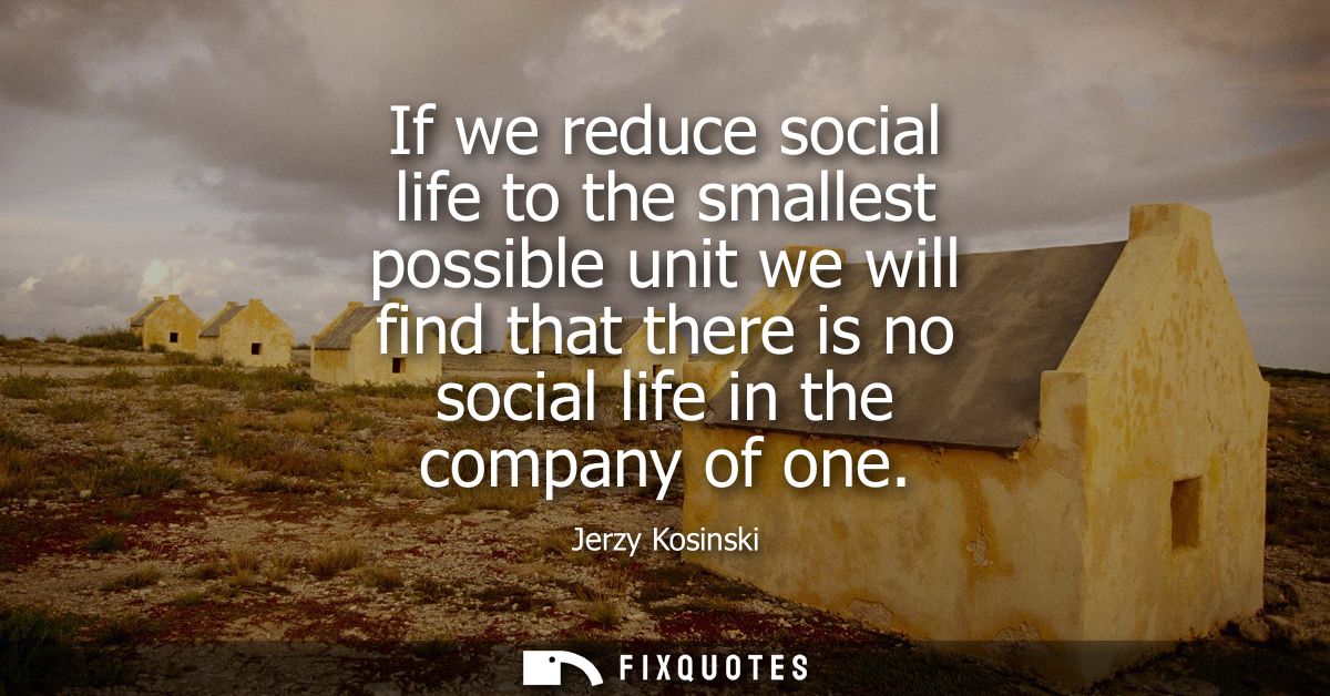 If we reduce social life to the smallest possible unit we will find that there is no social life in the company of one