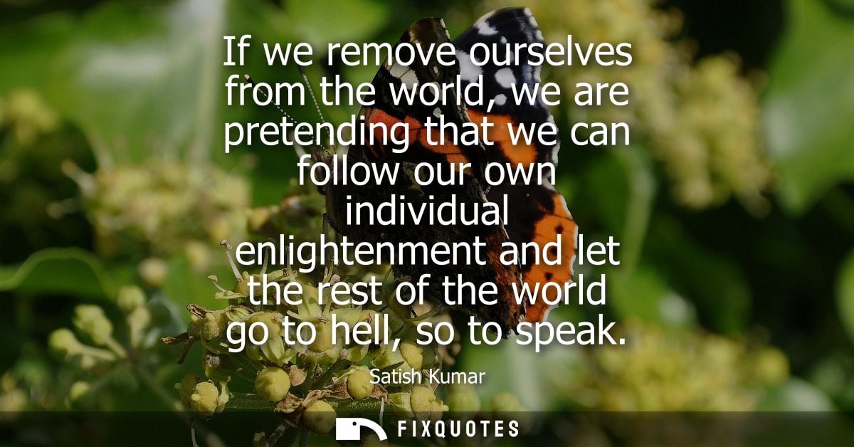 If we remove ourselves from the world, we are pretending that we can follow our own individual enlightenment and let the