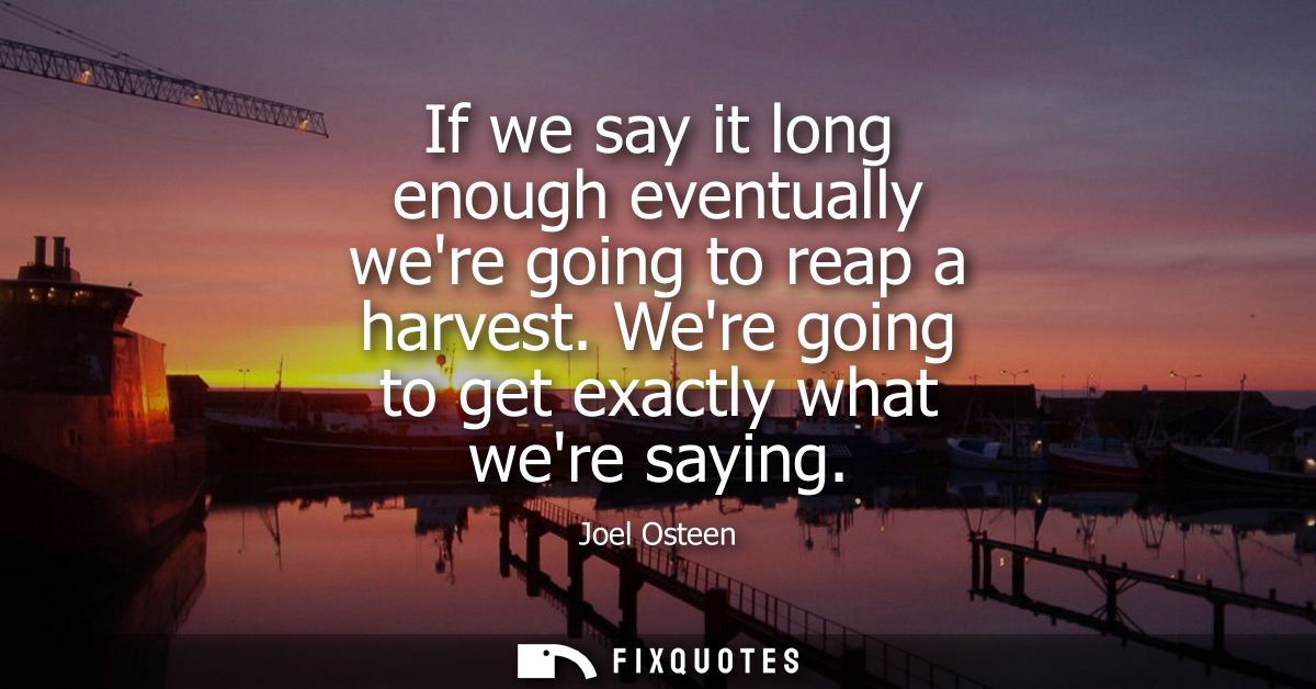 If we say it long enough eventually were going to reap a harvest. Were going to get exactly what were saying
