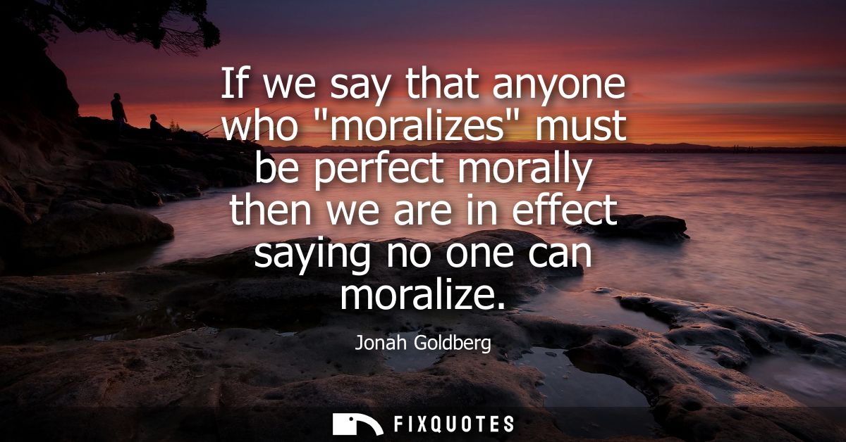 If we say that anyone who moralizes must be perfect morally then we are in effect saying no one can moralize