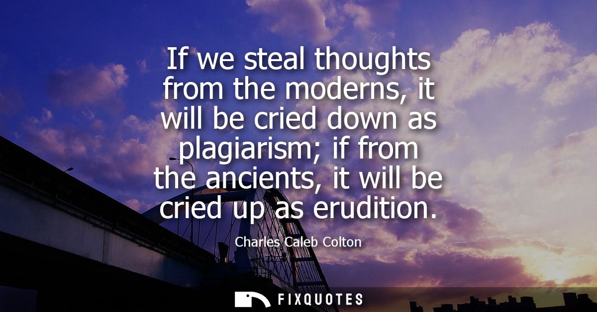 If we steal thoughts from the moderns, it will be cried down as plagiarism if from the ancients, it will be cried up as 