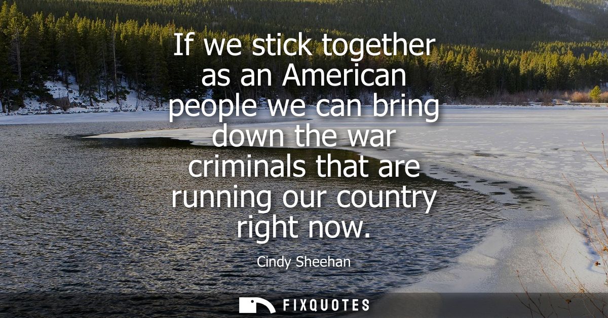 If we stick together as an American people we can bring down the war criminals that are running our country right now