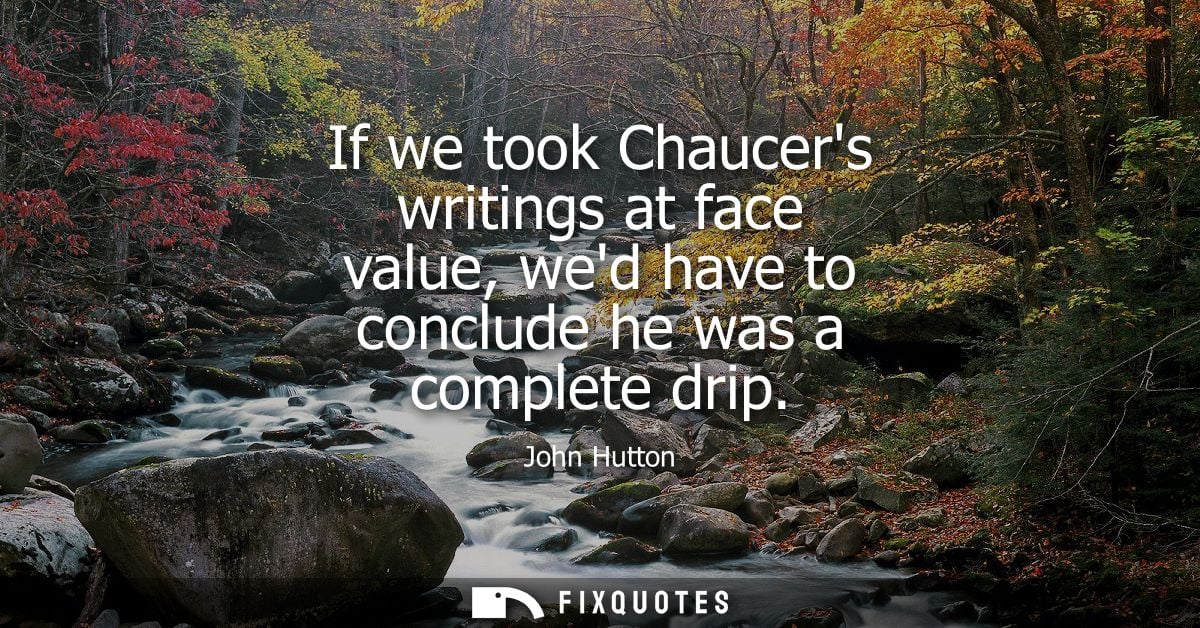 If we took Chaucers writings at face value, wed have to conclude he was a complete drip - John Hutton