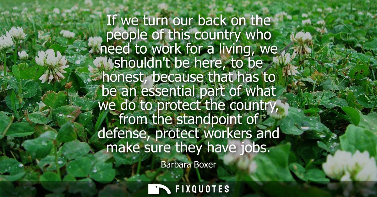 If we turn our back on the people of this country who need to work for a living, we shouldnt be here, to be honest, beca