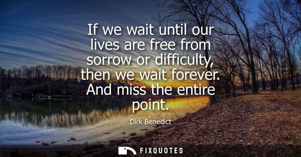 If we wait until our lives are free from sorrow or difficulty, then we wait forever. And miss the entire point