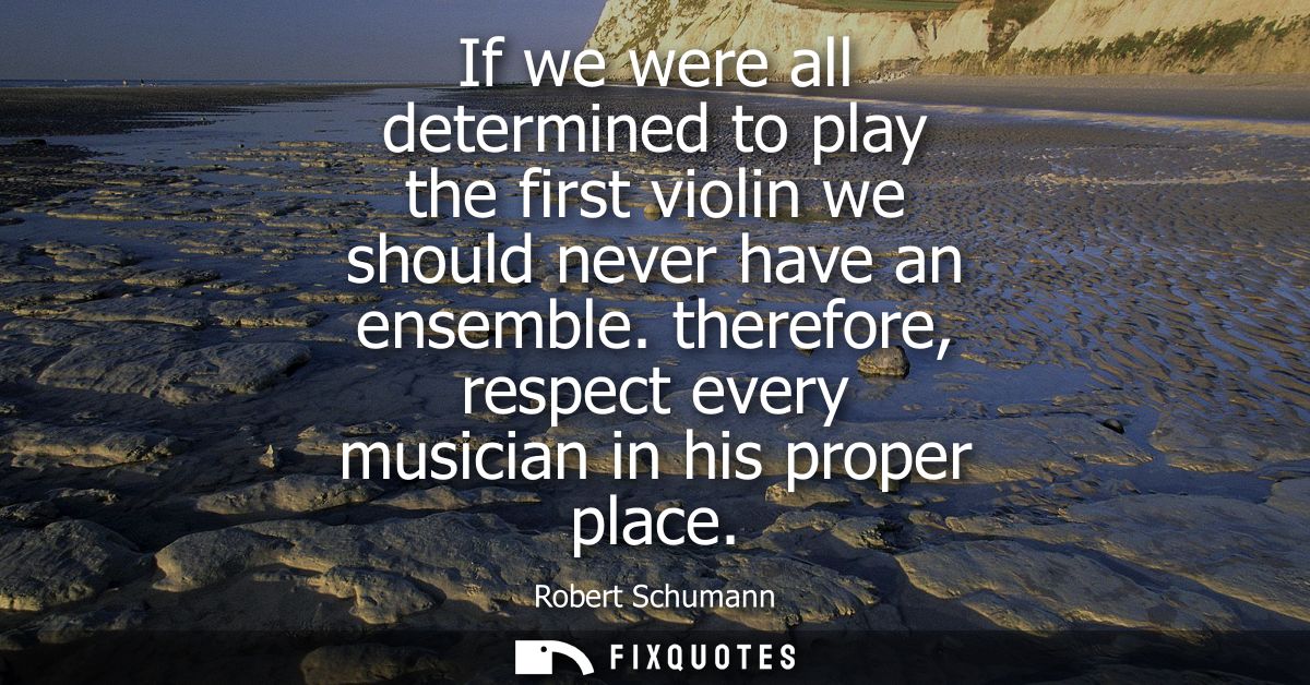 If we were all determined to play the first violin we should never have an ensemble. therefore, respect every musician i
