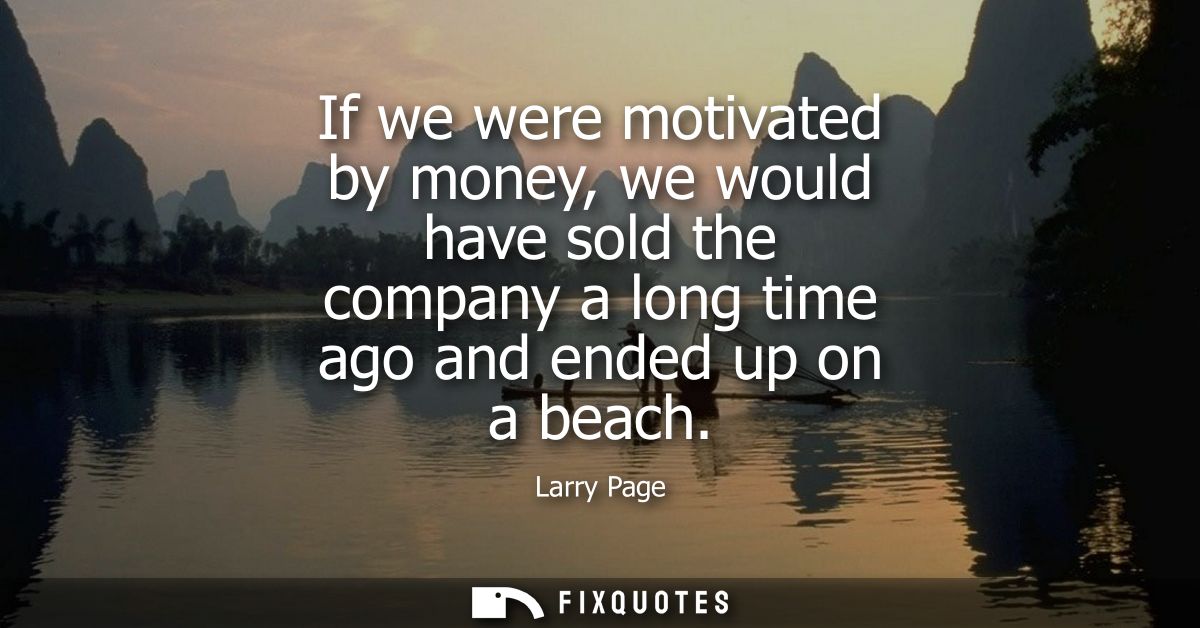 If we were motivated by money, we would have sold the company a long time ago and ended up on a beach