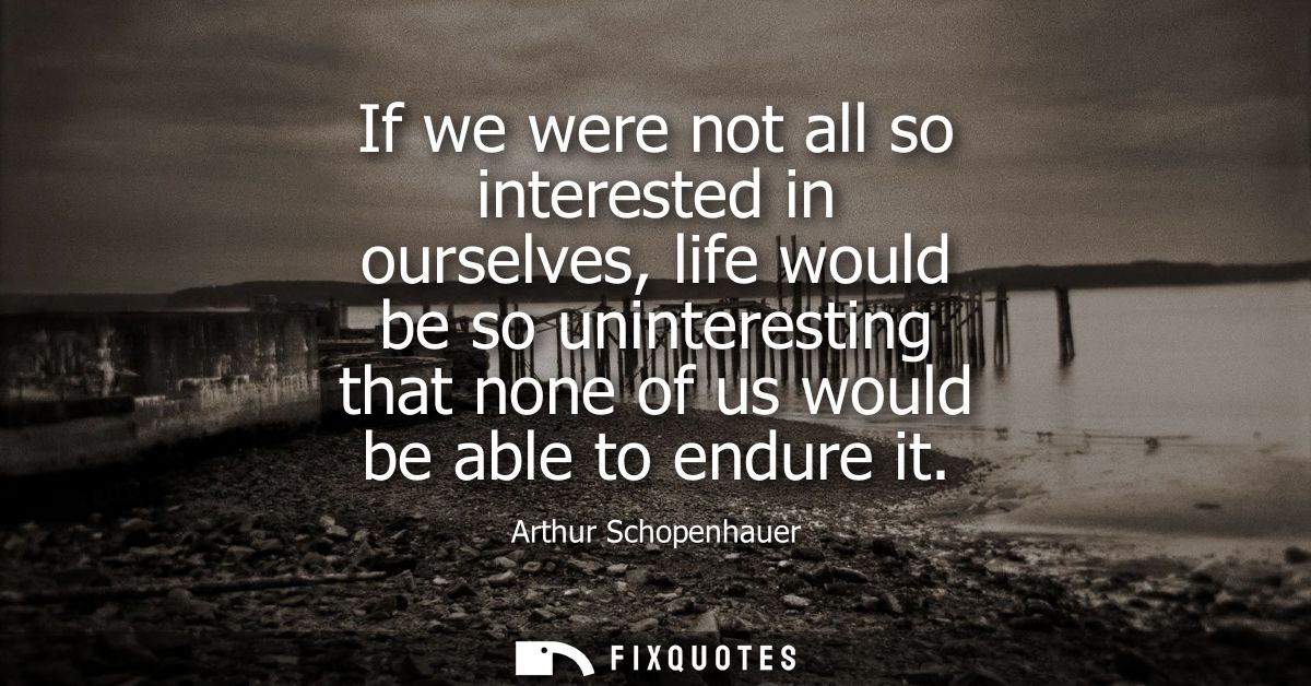 If we were not all so interested in ourselves, life would be so uninteresting that none of us would be able to endure it