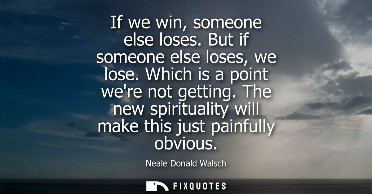 If we win, someone else loses. But if someone else loses, we lose. Which is a point were not getting. The new spirituali