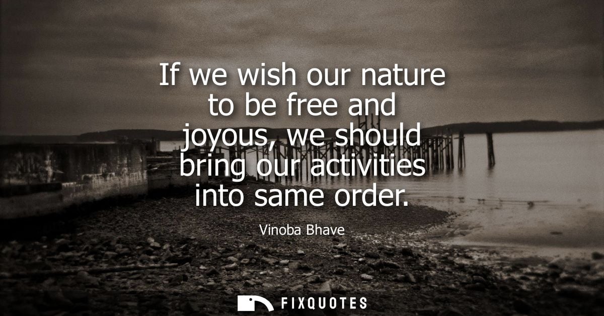 If we wish our nature to be free and joyous, we should bring our activities into same order