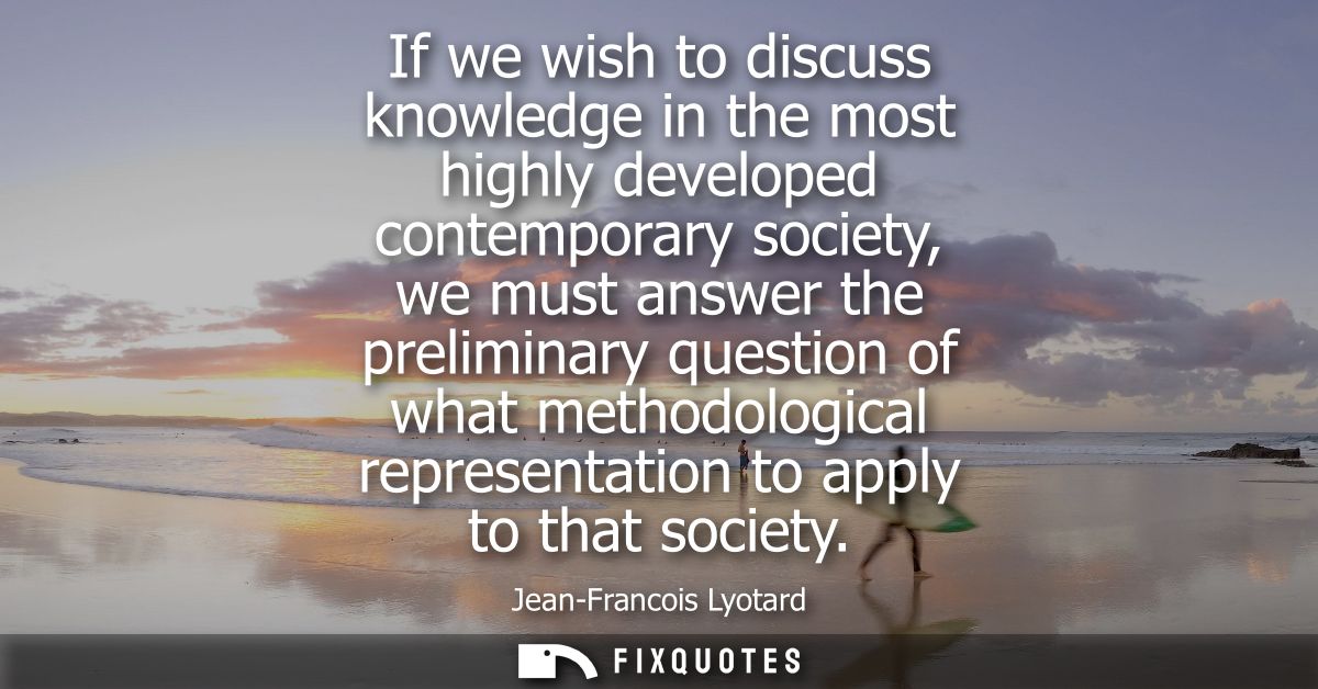 If we wish to discuss knowledge in the most highly developed contemporary society, we must answer the preliminary questi