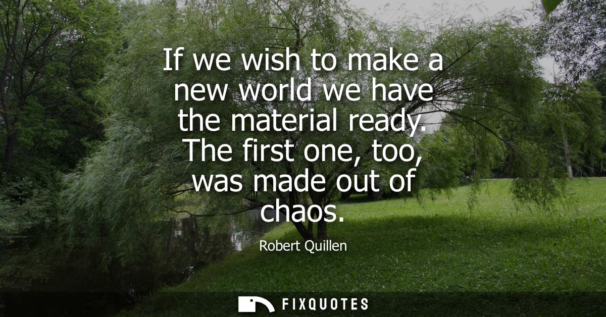 If we wish to make a new world we have the material ready. The first one, too, was made out of chaos