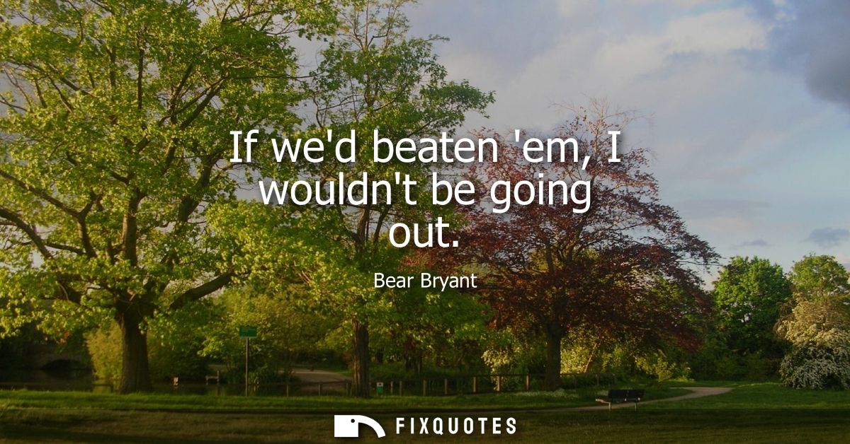 If wed beaten em, I wouldnt be going out