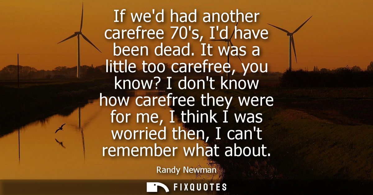 If wed had another carefree 70s, Id have been dead. It was a little too carefree, you know? I dont know how carefree the
