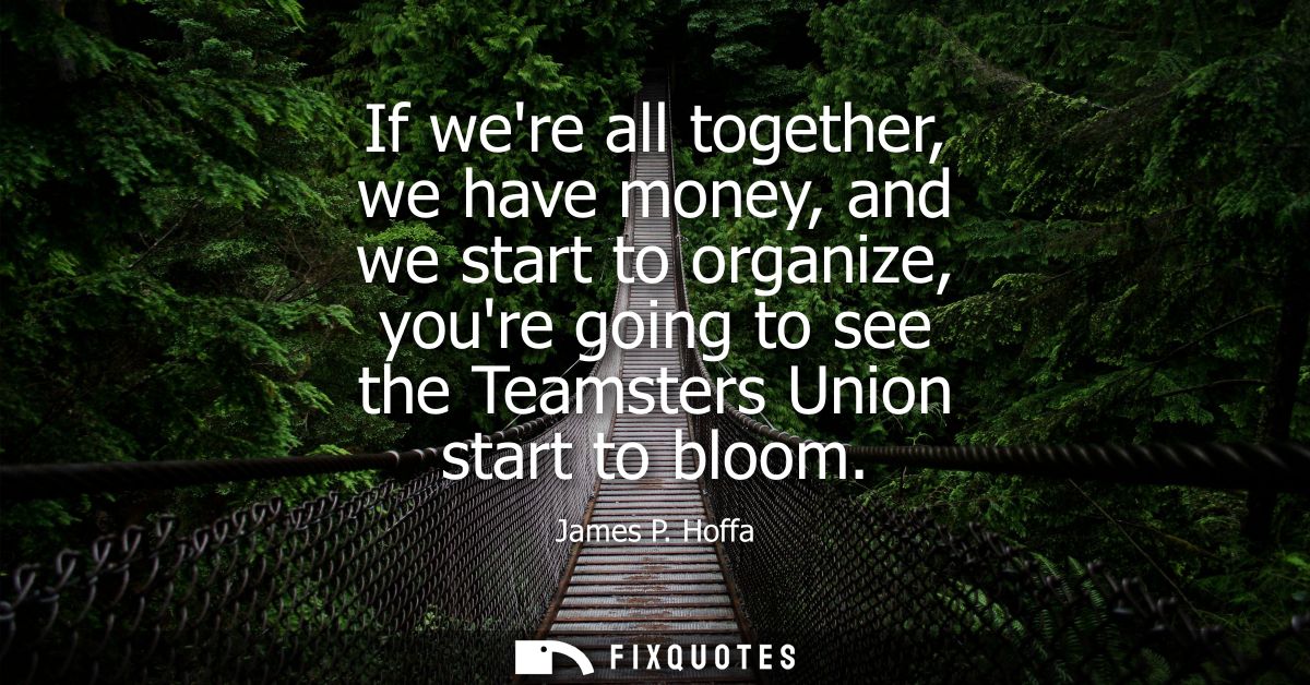 If were all together, we have money, and we start to organize, youre going to see the Teamsters Union start to bloom
