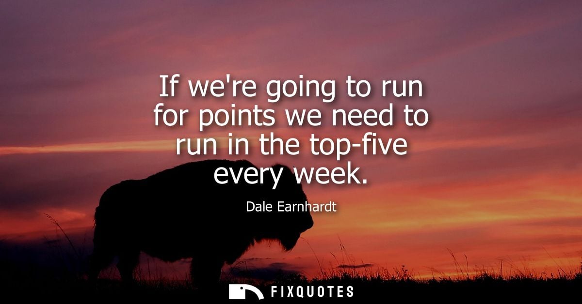 If were going to run for points we need to run in the top-five every week