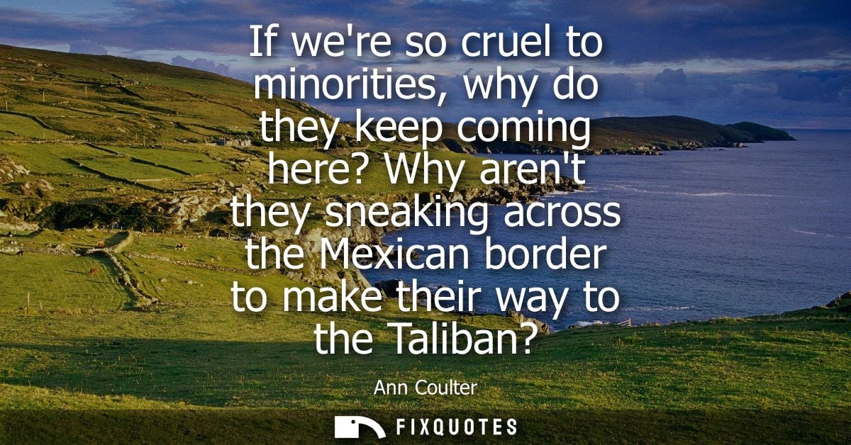 If were so cruel to minorities, why do they keep coming here? Why arent they sneaking across the Mexican border to make 