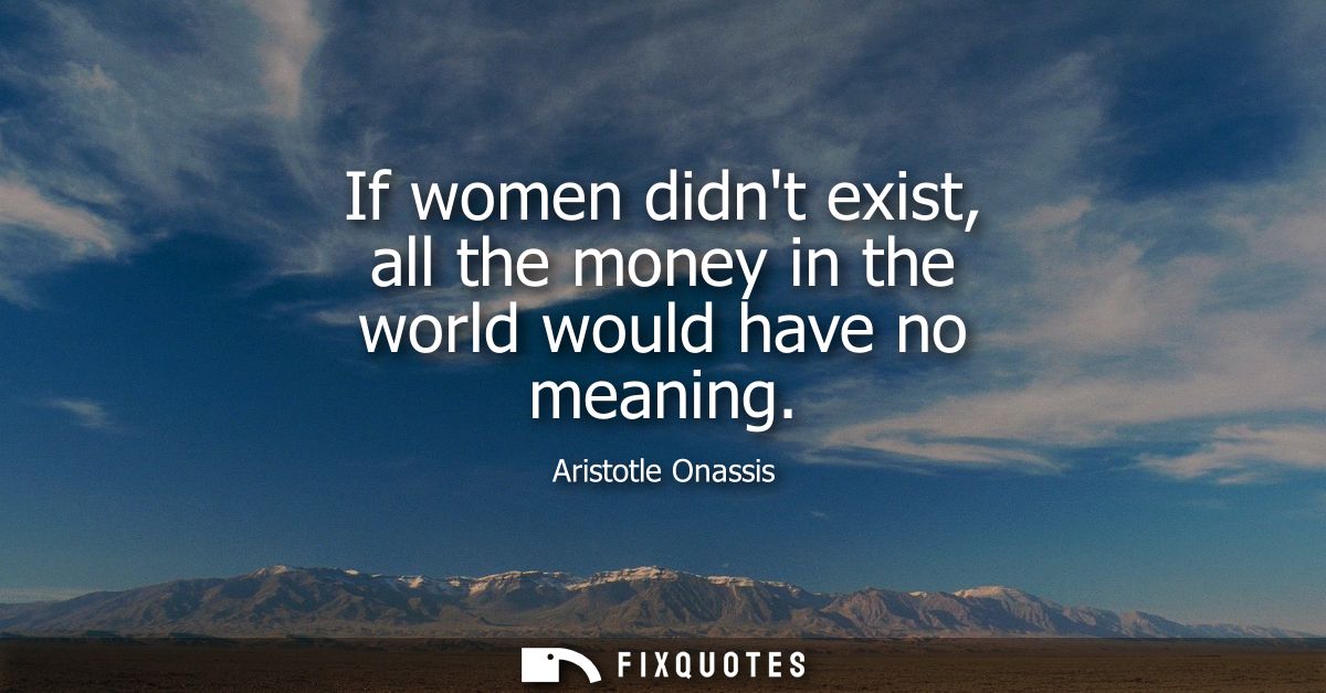 If women didnt exist, all the money in the world would have no meaning