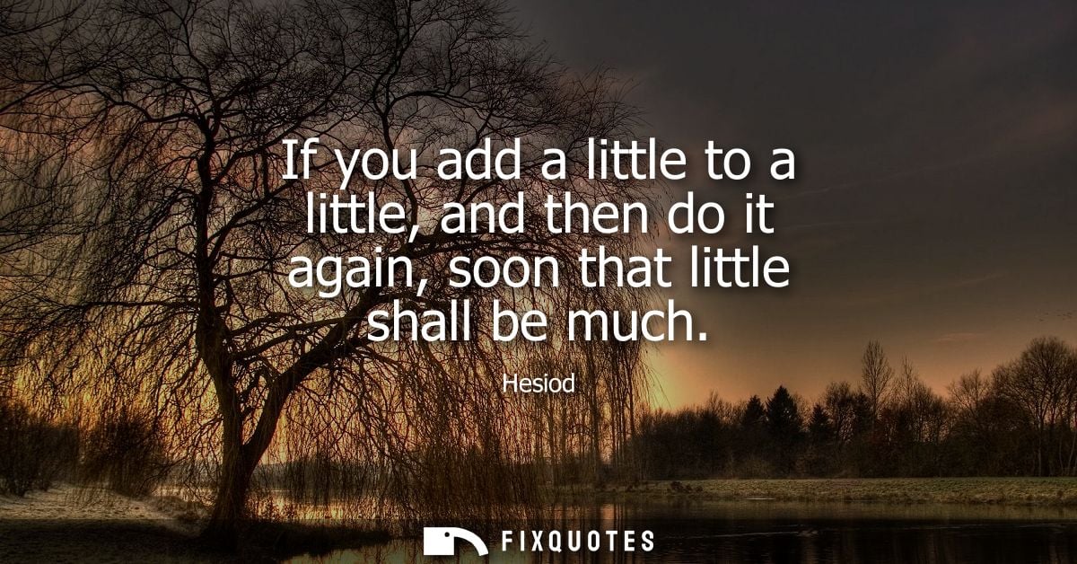 If you add a little to a little, and then do it again, soon that little shall be much