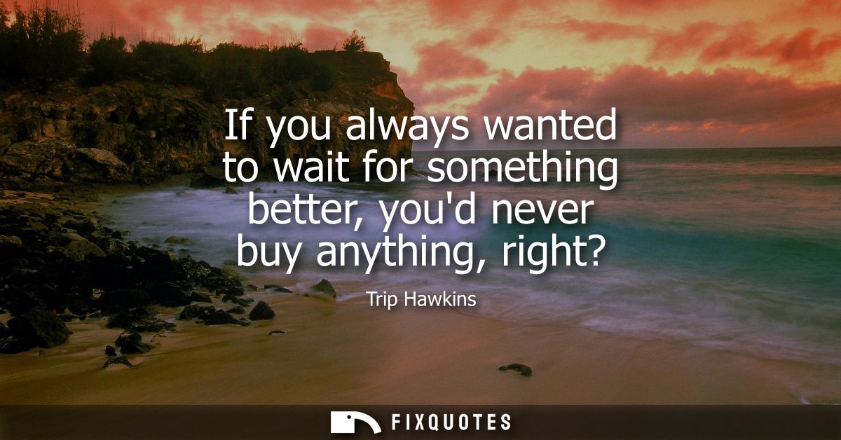 If you always wanted to wait for something better, youd never buy anything, right?