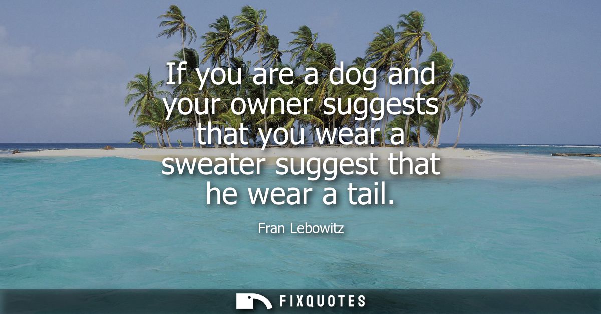 If you are a dog and your owner suggests that you wear a sweater suggest that he wear a tail