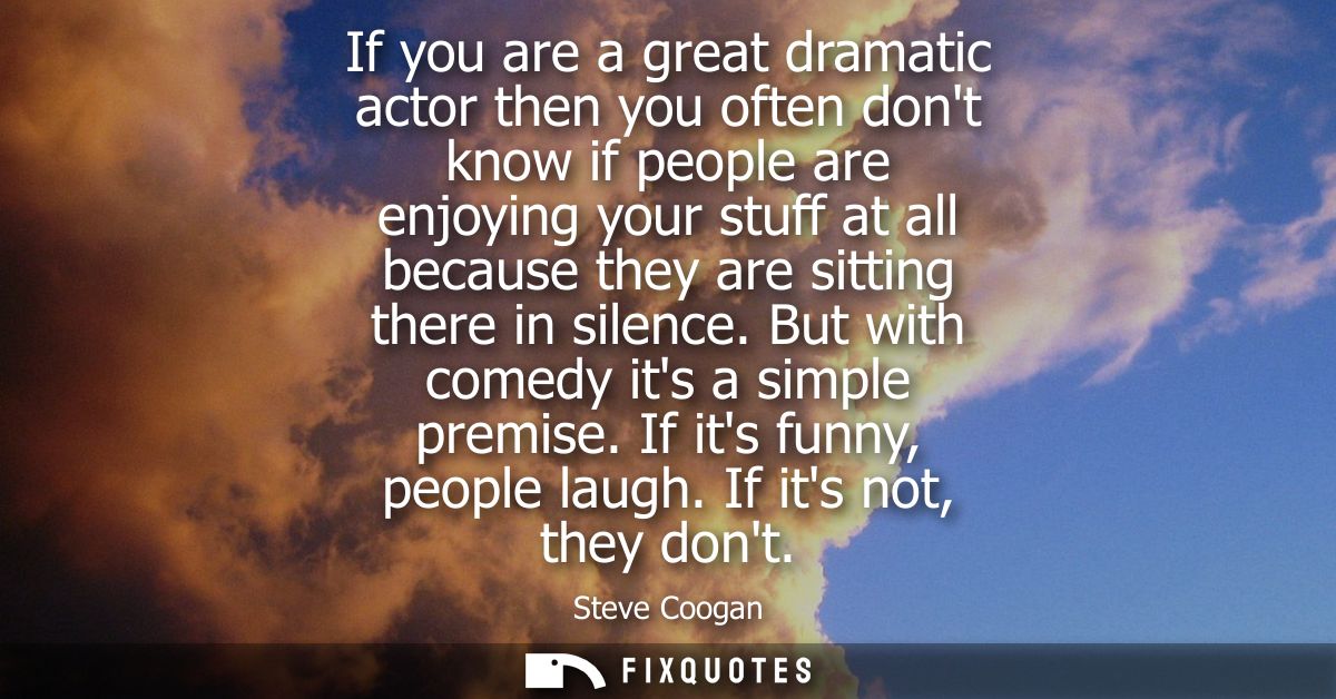 If you are a great dramatic actor then you often dont know if people are enjoying your stuff at all because they are sit