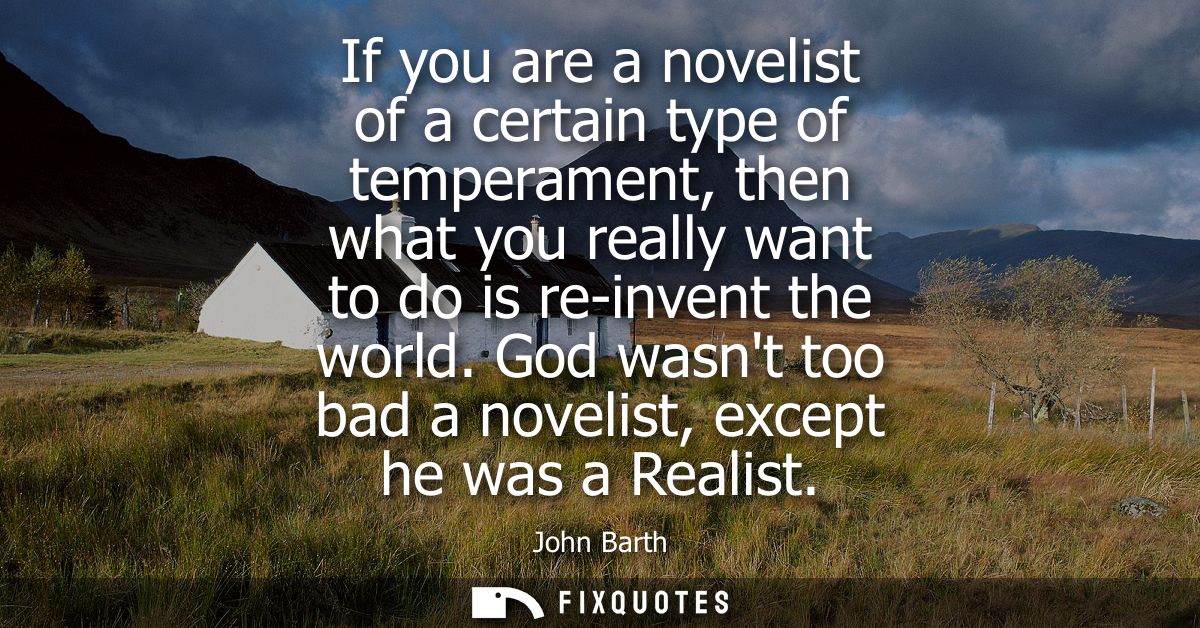 If you are a novelist of a certain type of temperament, then what you really want to do is re-invent the world.