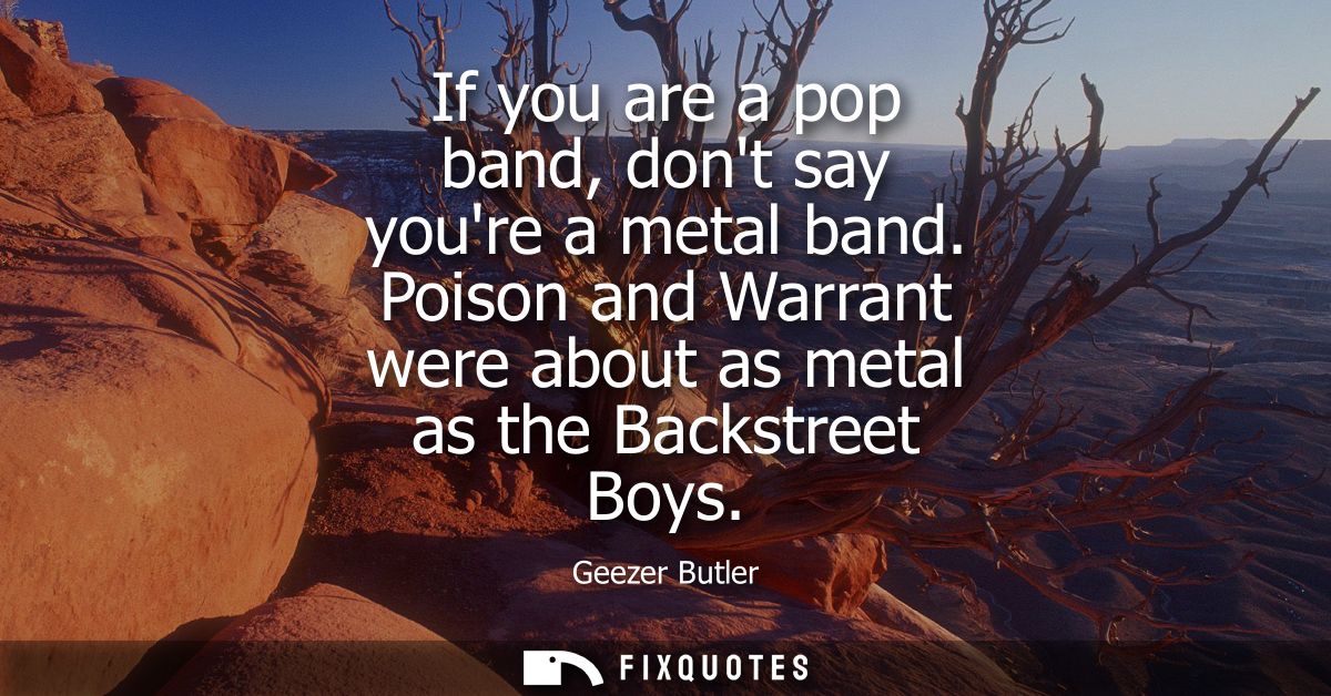 If you are a pop band, dont say youre a metal band. Poison and Warrant were about as metal as the Backstreet Boys