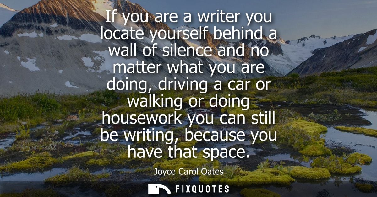 If you are a writer you locate yourself behind a wall of silence and no matter what you are doing, driving a car or walk