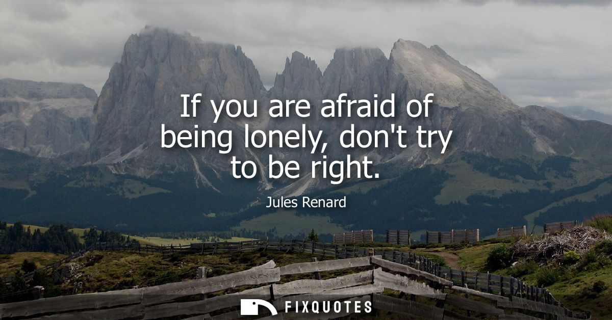 If you are afraid of being lonely, dont try to be right