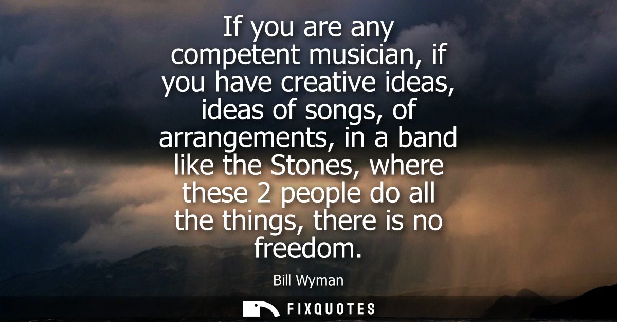 If you are any competent musician, if you have creative ideas, ideas of songs, of arrangements, in a band like the Stone