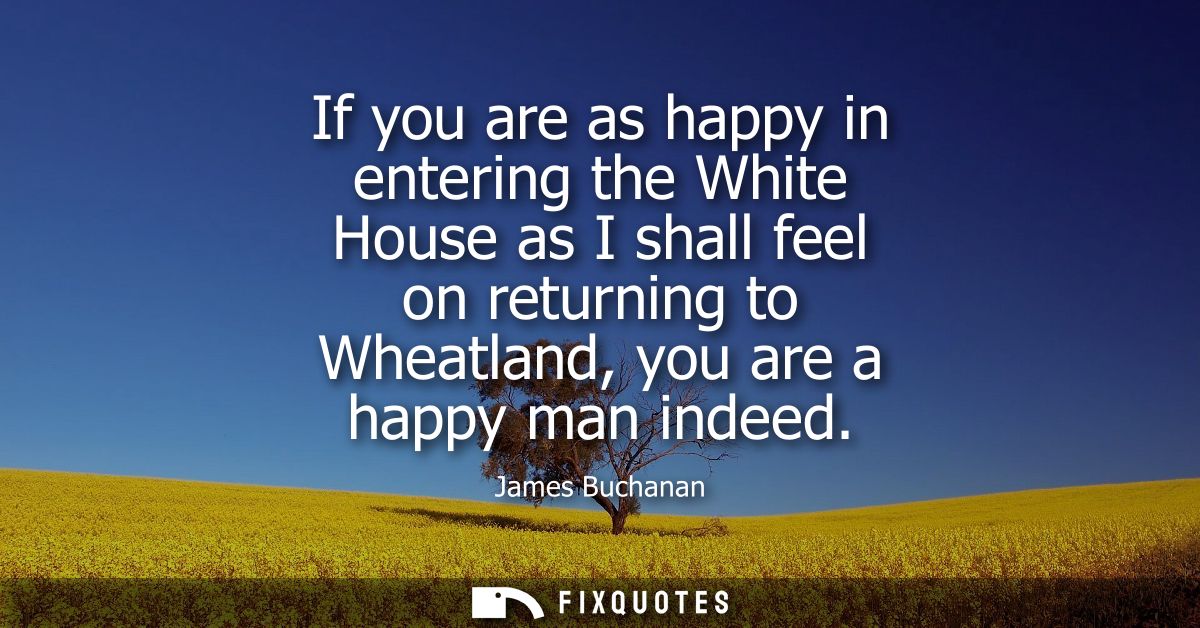 If you are as happy in entering the White House as I shall feel on returning to Wheatland, you are a happy man indeed