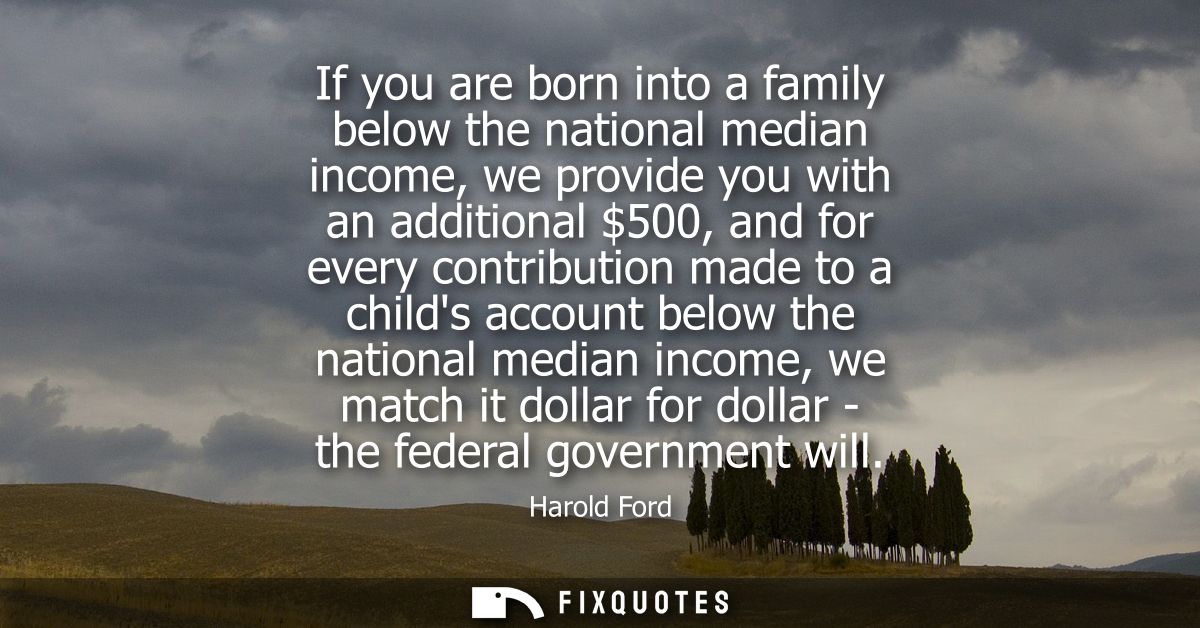If you are born into a family below the national median income, we provide you with an additional 500, and for every con