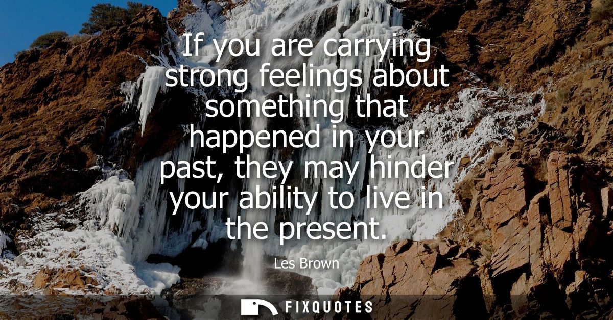 If you are carrying strong feelings about something that happened in your past, they may hinder your ability to live in 