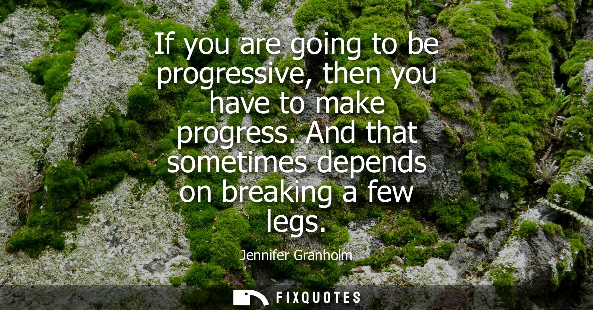 If you are going to be progressive, then you have to make progress. And that sometimes depends on breaking a few legs