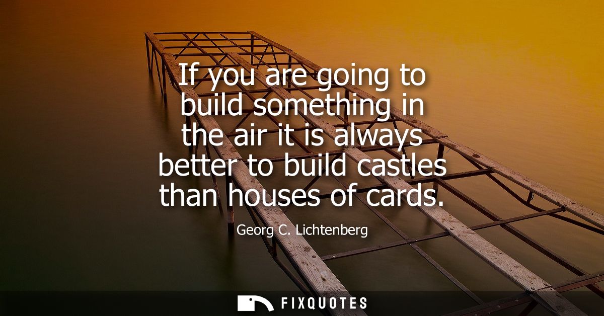 If you are going to build something in the air it is always better to build castles than houses of cards