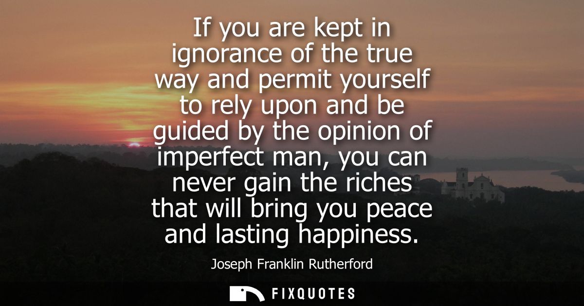 If you are kept in ignorance of the true way and permit yourself to rely upon and be guided by the opinion of imperfect 