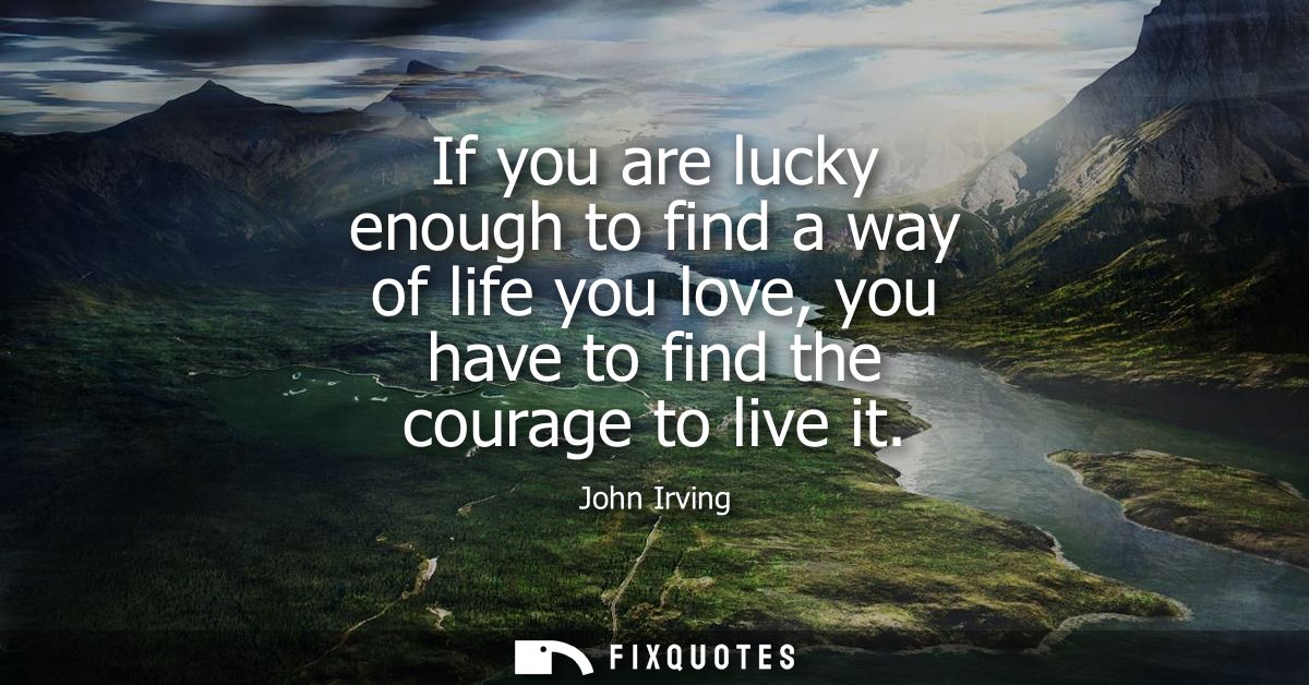 If you are lucky enough to find a way of life you love, you have to find the courage to live it