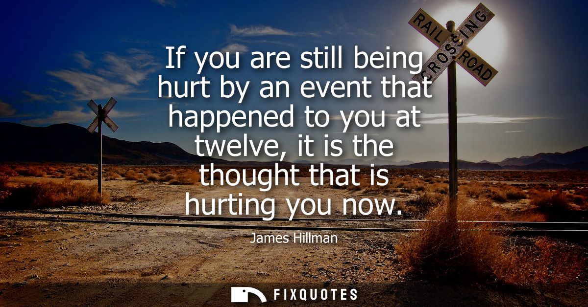 If you are still being hurt by an event that happened to you at twelve, it is the thought that is hurting you now
