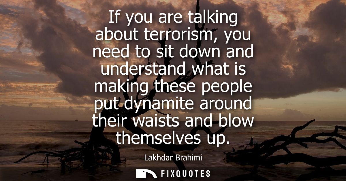 If you are talking about terrorism, you need to sit down and understand what is making these people put dynamite around 
