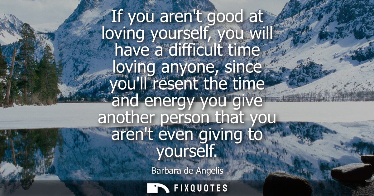 If you arent good at loving yourself, you will have a difficult time loving anyone, since youll resent the time and ener