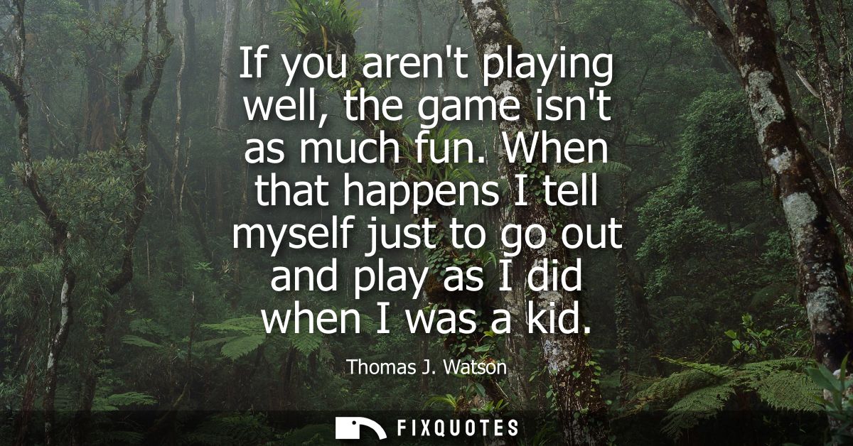 If you arent playing well, the game isnt as much fun. When that happens I tell myself just to go out and play as I did w