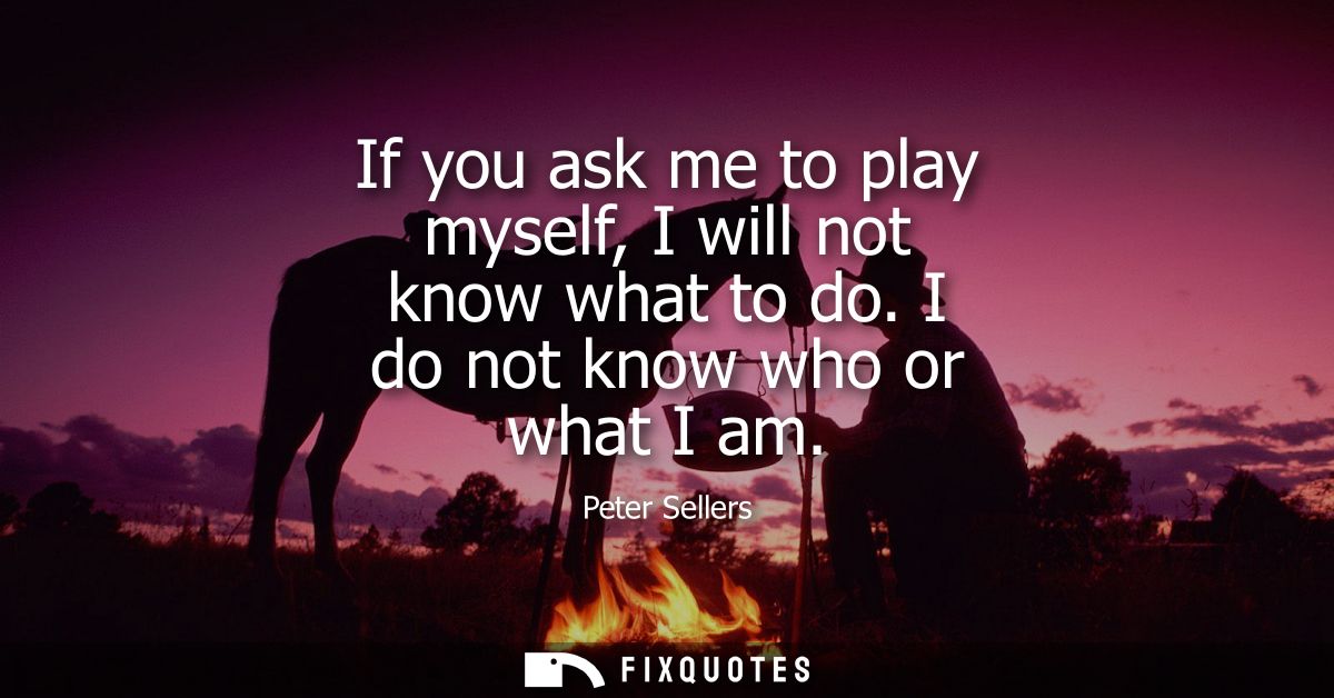 If you ask me to play myself, I will not know what to do. I do not know who or what I am