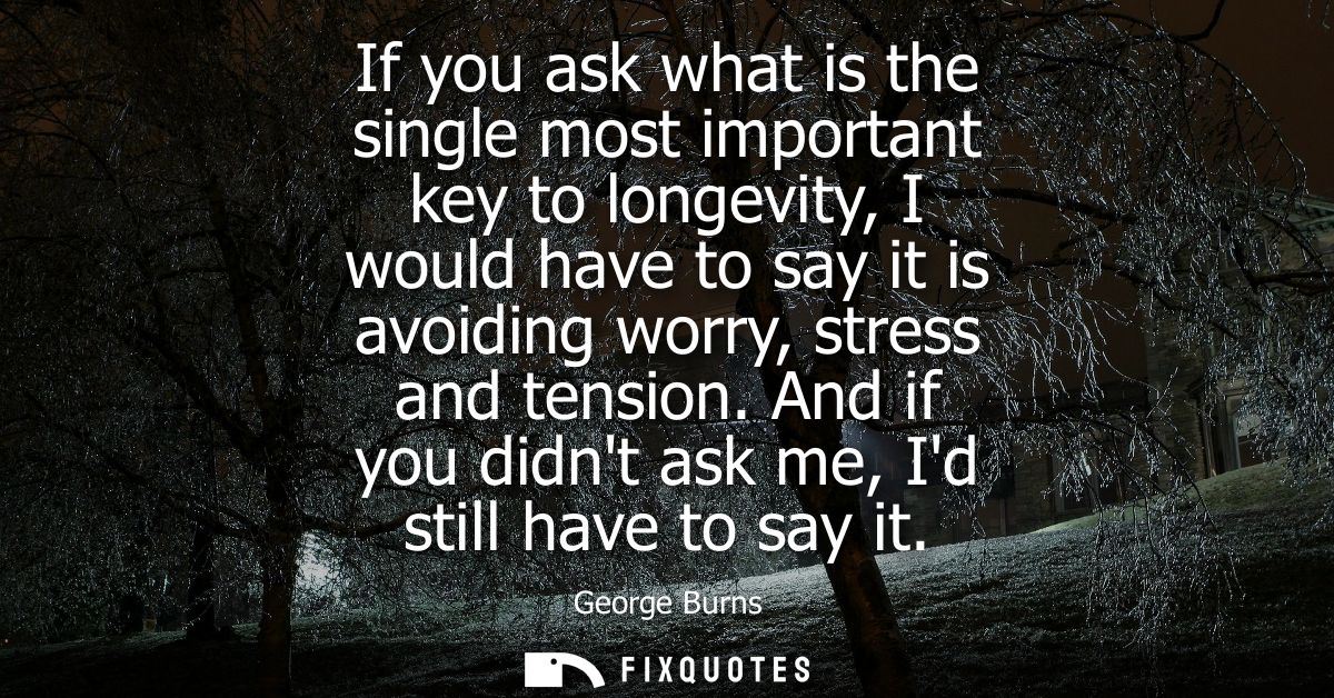 If you ask what is the single most important key to longevity, I would have to say it is avoiding worry, stress and tens
