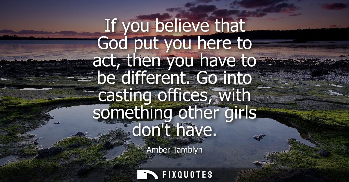 If you believe that God put you here to act, then you have to be different. Go into casting offices, with something othe