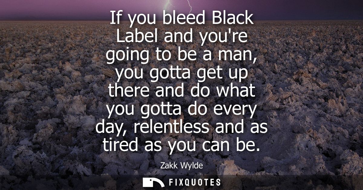 If you bleed Black Label and youre going to be a man, you gotta get up there and do what you gotta do every day, relentl