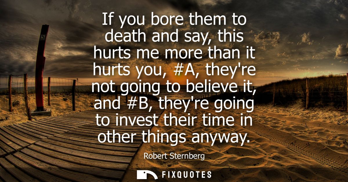 If you bore them to death and say, this hurts me more than it hurts you, #A, theyre not going to believe it, and #B, the